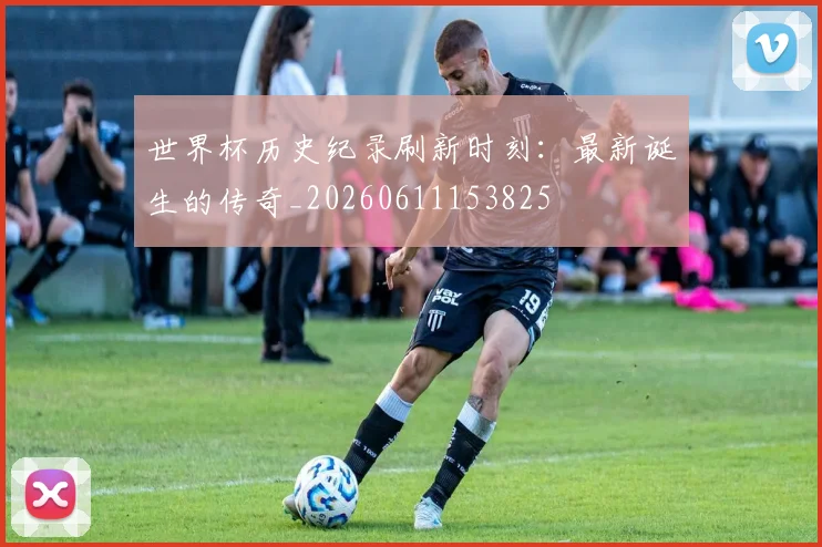 世界杯历史纪录刷新时刻:最新诞生的传奇_20260611153825