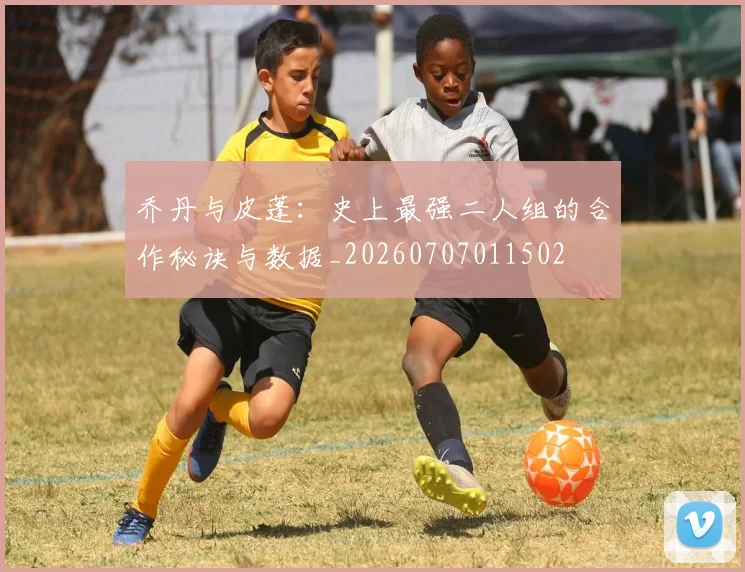 乔丹与皮蓬：史上最强二人组的合作秘诀与数据_20260707011502