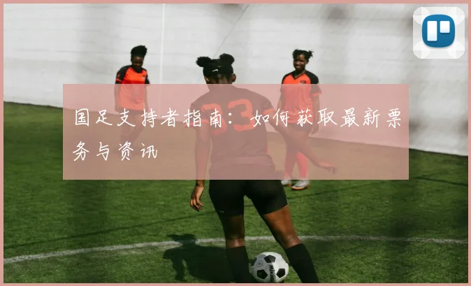 国足支持者指南：如何获取最新票务与资讯