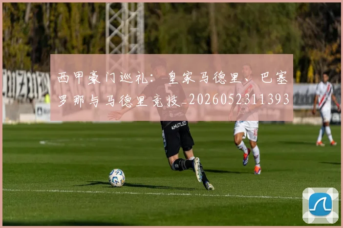 西甲豪门巡礼：皇家马德里、巴塞罗那与马德里竞技_20260523113930