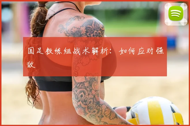 国足教练组战术解析:如何应对强敌