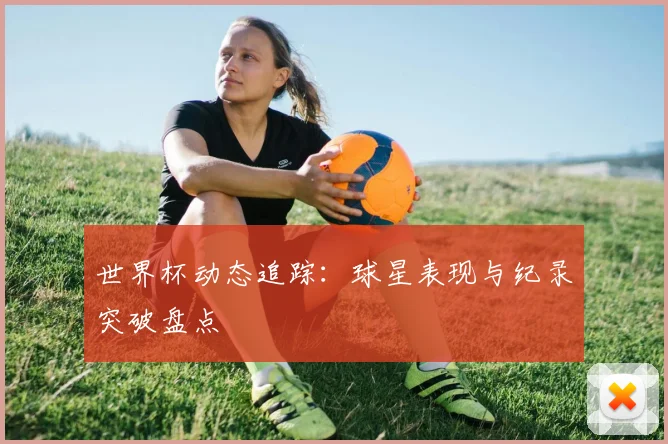 世界杯动态追踪：球星表现与纪录突破盘点