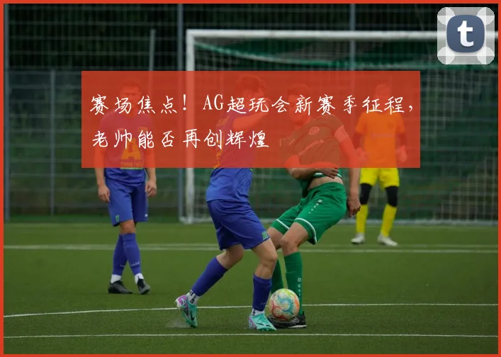 赛场焦点!AG超玩会新赛季征程,老帅能否再创辉煌