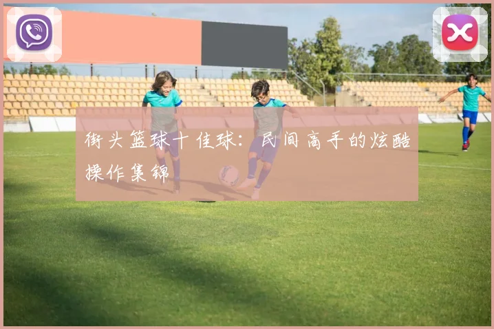 街头篮球十佳球：民间高手的炫酷操作集锦