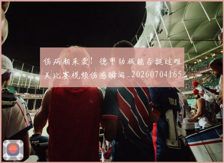 伤病潮来袭!德甲劲旅能否挺过难关比赛视频伤感瞬间_20260704165327