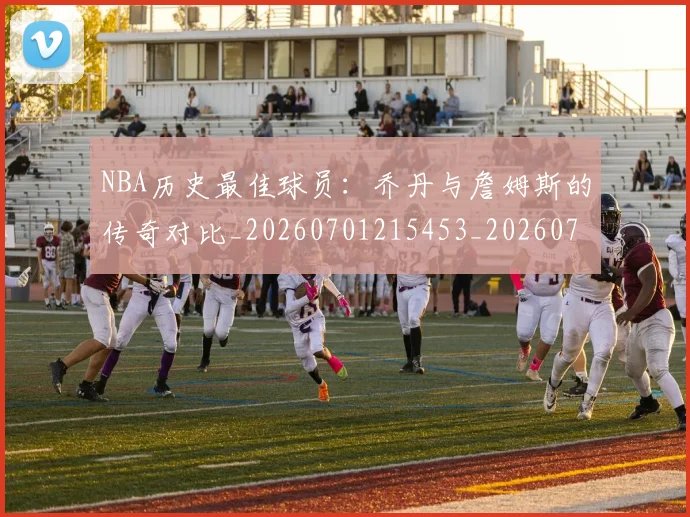 NBA历史最佳球员：乔丹与詹姆斯的传奇对比_20260701215453_20260714205837
