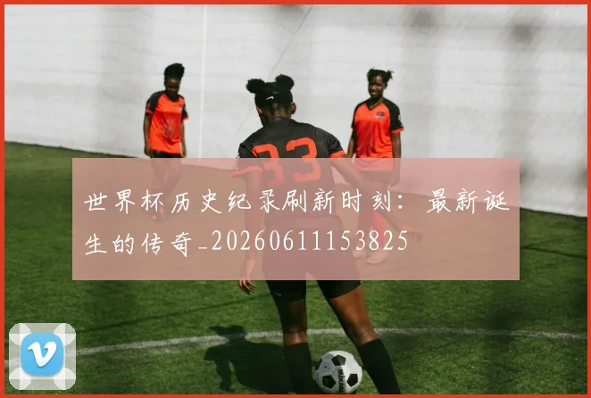 世界杯历史纪录刷新时刻：最新诞生的传奇_20260611153825
