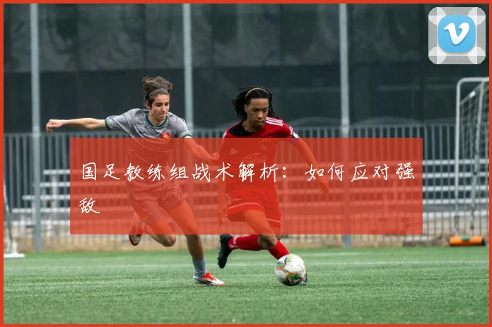 国足教练组战术解析:如何应对强敌