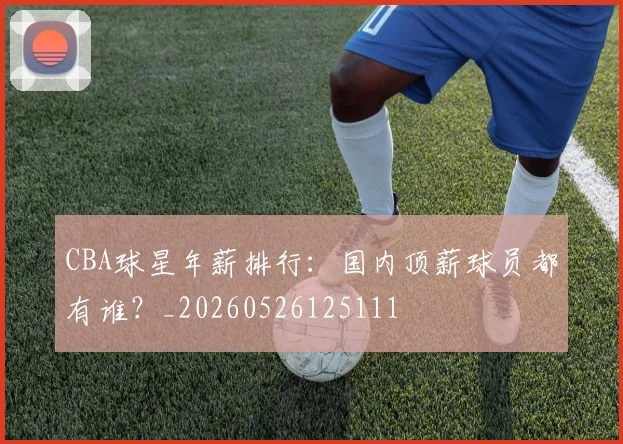 CBA球星年薪排行：国内顶薪球员都有谁？_20260526125111
