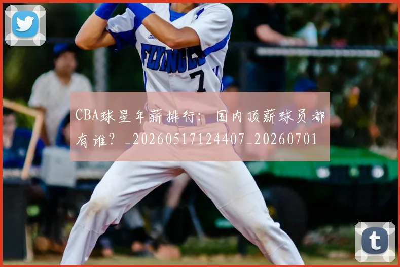 CBA球星年薪排行：国内顶薪球员都有谁？_20260517124407_20260701211547