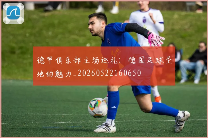 德甲俱乐部主场巡礼:德国足球圣地的魅力_20260522160650