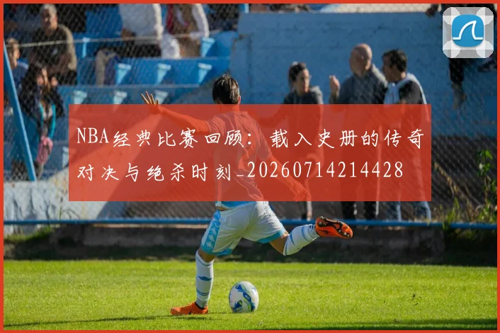 NBA经典比赛回顾:载入史册的传奇对决与绝杀时刻_20260714214428