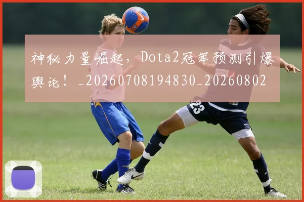 神秘力量崛起，Dota2冠军预测引爆舆论！_20260708194830_20260802164453