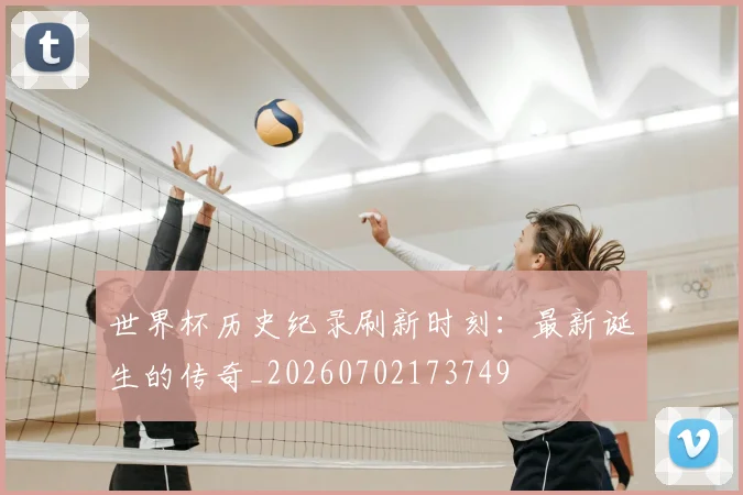 世界杯历史纪录刷新时刻：最新诞生的传奇_20260702173749