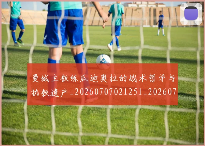 曼城主教练瓜迪奥拉的战术哲学与执教遗产_20260707021251_20260731172611
