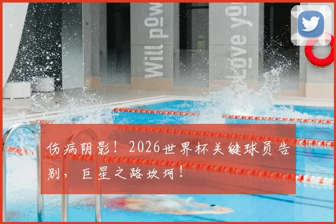 伤病阴影！2026世界杯关键球员告别，巨星之路坎坷！