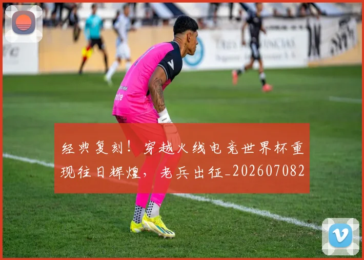 经典复刻！穿越火线电竞世界杯重现往日辉煌，老兵出征_20260708201213_20260803142533