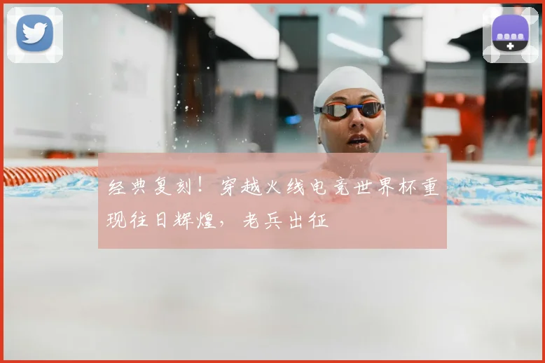 经典复刻!穿越火线电竞世界杯重现往日辉煌,老兵出征