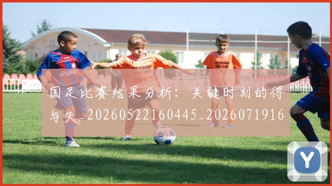 国足比赛结果分析：关键时刻的得与失_20260522160445_20260719164921