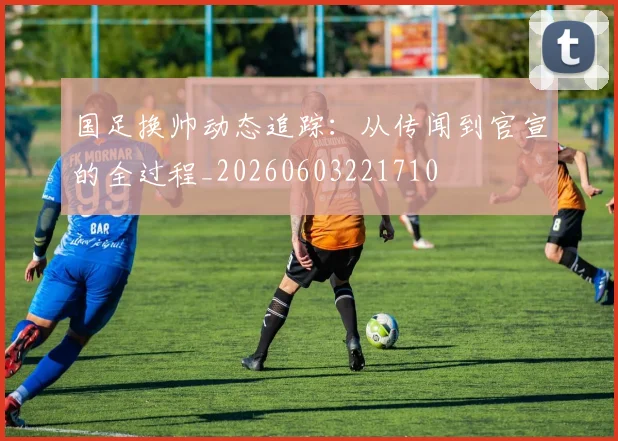 国足换帅动态追踪：从传闻到官宣的全过程_20260603221710