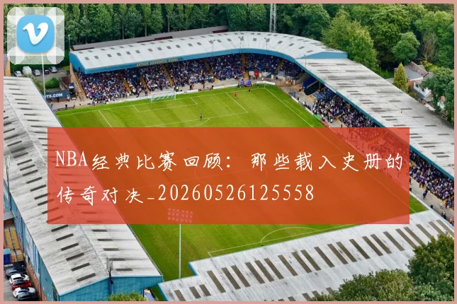 NBA经典比赛回顾:那些载入史册的传奇对决_20260526125558
